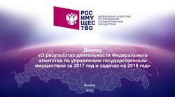 Доклад "О результатах деятельности Федерального агентства по управлению государственным имуществом за 2017 год и задачах на 2018 год" - Москва ...